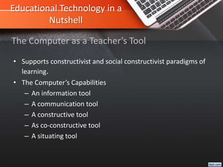 Educational Technology in a
Nutshell
• Supports constructivist and social constructivist paradigms of
learning.
• The Computer’s Capabilities
– An information tool
– A communication tool
– A constructive tool
– As co-constructive tool
– A situating tool
The Computer as a Teacher’s Tool
 