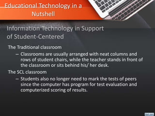 Educational Technology in a
Nutshell
The Traditional classroom
– Classrooms are usually arranged with neat columns and
rows of student chairs, while the teacher stands in front of
the classroom or sits behind his/ her desk.
The SCL classroom
– Students also no longer need to mark the tests of peers
since the computer has program for test evaluation and
computerized scoring of results.
Information Technology in Support
of Student-Centered
 