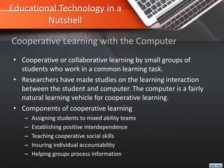 Educational Technology in a
Nutshell
• Cooperative or collaborative learning by small groups of
students who work in a common learning task.
• Researchers have made studies on the learning interaction
between the student and computer. The computer is a fairly
natural learning vehicle for cooperative learning.
• Components of cooperative learning
– Assigning students to mixed ability teams
– Establishing positive interdependence
– Teaching cooperative social skills
– Insuring individual accountability
– Helping groups process information
Cooperative Learning with the Computer
 
