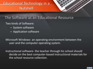 Educational Technology in a
Nutshell
Two kinds of Software:
– System software
– Application software
Microsoft Windows- an operating environment between the
user and the computer operating system.
Instructional software- the teacher through his school should
decide on the best computer-based instructional materials for
the school resource collection.
The Software as an Educational Resource
 