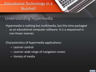 Educational Technology in a
Nutshell
Hypermedia is nothing but multimedia, but this time packaged
as an educational computer software. It is a sequenced in
non-linear manner.
Characteristics of hypermedia applications:
– Learner control
– Learner wide range of navigation routes
– Variety of media
Understanding Hypermedia
 