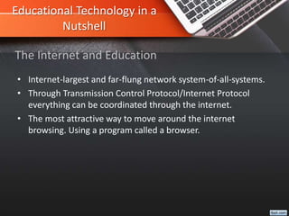 Educational Technology in a
Nutshell
• Internet-largest and far-flung network system-of-all-systems.
• Through Transmission Control Protocol/Internet Protocol
everything can be coordinated through the internet.
• The most attractive way to move around the internet
browsing. Using a program called a browser.
The Internet and Education
 