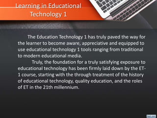Learning in Educational
Technology 1
The Education Technology 1 has truly paved the way for
the learner to become aware, appreciative and equipped to
use educational technology 1 tools ranging from traditional
to modern educational media.
Truly, the foundation for a truly satisfying exposure to
educational technology has been firmly laid down by the ET-
1 course, starting with the through treatment of the history
of educational technology, quality education, and the roles
of ET in the 21th millennium.
 