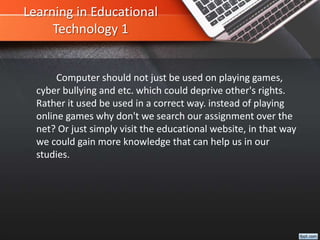 Learning in Educational
Technology 1
Computer should not just be used on playing games,
cyber bullying and etc. which could deprive other's rights.
Rather it used be used in a correct way. instead of playing
online games why don't we search our assignment over the
net? Or just simply visit the educational website, in that way
we could gain more knowledge that can help us in our
studies.
 