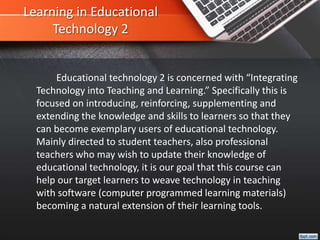 Learning in Educational
Technology 2
Educational technology 2 is concerned with “Integrating
Technology into Teaching and Learning.” Specifically this is
focused on introducing, reinforcing, supplementing and
extending the knowledge and skills to learners so that they
can become exemplary users of educational technology.
Mainly directed to student teachers, also professional
teachers who may wish to update their knowledge of
educational technology, it is our goal that this course can
help our target learners to weave technology in teaching
with software (computer programmed learning materials)
becoming a natural extension of their learning tools.
 