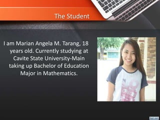 The Student
I am Marian Angela M. Tarang, 18
years old. Currently studying at
Cavite State University-Main
taking up Bachelor of Education
Major in Mathematics.
 