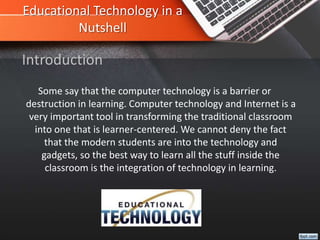 Educational Technology in a
Nutshell
Some say that the computer technology is a barrier or
destruction in learning. Computer technology and Internet is a
very important tool in transforming the traditional classroom
into one that is learner-centered. We cannot deny the fact
that the modern students are into the technology and
gadgets, so the best way to learn all the stuff inside the
classroom is the integration of technology in learning.
Introduction
 