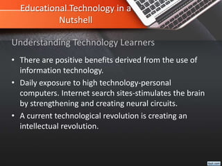Educational Technology in a
Nutshell
• There are positive benefits derived from the use of
information technology.
• Daily exposure to high technology-personal
computers. Internet search sites-stimulates the brain
by strengthening and creating neural circuits.
• A current technological revolution is creating an
intellectual revolution.
Understanding Technology Learners
 