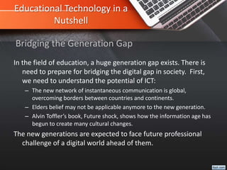 Educational Technology in a
Nutshell
In the field of education, a huge generation gap exists. There is
need to prepare for bridging the digital gap in society. First,
we need to understand the potential of ICT:
– The new network of instantaneous communication is global,
overcoming borders between countries and continents.
– Elders belief may not be applicable anymore to the new generation.
– Alvin Toffler’s book, Future shock, shows how the information age has
begun to create many cultural changes.
The new generations are expected to face future professional
challenge of a digital world ahead of them.
Bridging the Generation Gap
 