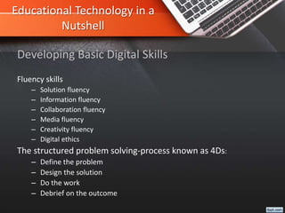 Educational Technology in a
Nutshell
Fluency skills
– Solution fluency
– Information fluency
– Collaboration fluency
– Media fluency
– Creativity fluency
– Digital ethics
The structured problem solving-process known as 4Ds:
– Define the problem
– Design the solution
– Do the work
– Debrief on the outcome
Developing Basic Digital Skills
 