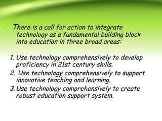 There is a call for action to integrate
technology as a fundamental building block
into education in three broad areas:
1. Use technology comprehensively to develop
proficiency in 21st century skills.
2. Use technology comprehensively to support
innovative teaching and learning.
3.Use technology comprehensively to create
robust education support system.
 