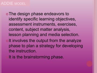 ADDIE MODEL
The design phase endeavors to
identify specific learning objectives,
assessment instruments, exercises,
content, subject matter analysis,
lesson planning and media selection.
It involves the output from the analyze
phase to plan a strategy for developing
the instruction.
It is the brainstorming phase.
 