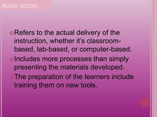 ADDIE MODEL
Refers to the actual delivery of the
instruction, whether it’s classroom-
based, lab-based, or computer-based.
Includes more processes than simply
presenting the materials developed.
The preparation of the learners include
training them on new tools.
 
