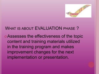WHAT IS ABOUT EVALUATION PHASE ?
Assesses the effectiveness of the topic
content and training materials utilized
in the training program and makes
improvement changes for the next
implementation or presentation.
 