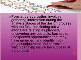 Formative evaluation involves
gathering information during the
analysis stages of the design process
with the focus on finding out whether
efforts are relating as planned,
uncovering any obstacle, barriers or
unexpected opportunities that may
have emerged, and identity mid-
project adjustment and corrections
which can help insure the success of
the project.
 