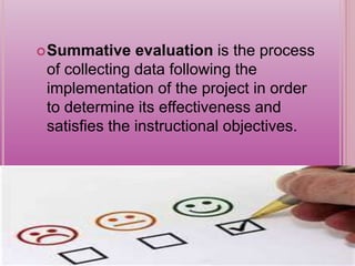 Summative evaluation is the process
of collecting data following the
implementation of the project in order
to determine its effectiveness and
satisfies the instructional objectives.
 