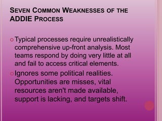SEVEN COMMON WEAKNESSES OF THE
ADDIE PROCESS
Typical processes require unrealistically
comprehensive up-front analysis. Most
teams respond by doing very little at all
and fail to access critical elements.
Ignores some political realities.
Opportunities are misses, vital
resources aren't made available,
support is lacking, and targets shift.
 