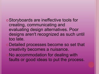 Storyboards are ineffective tools for
creating, communicating and
evaluating design alternatives. Poor
designs aren't recognized as such until
too late.
Detailed processes become so set that
creativity becomes a nuisance.
No accommodation for dealing with
faults or good ideas to put the process.
 