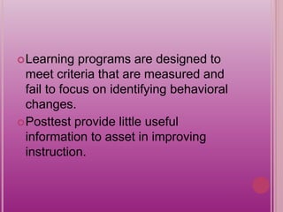 Learning programs are designed to
meet criteria that are measured and
fail to focus on identifying behavioral
changes.
Posttest provide little useful
information to asset in improving
instruction.
 