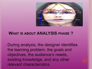 WHAT IS ABOUT ANALYSIS PHASE ?
During analysis, the designer identifies
the learning problem, the goals and
objectives, the audience’s needs,
existing knowledge, and any other
relevant characteristics.
 