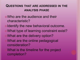 QUESTIONS THAT ARE ADDRESSED IN THE
ANALYSIS PHASE
Who are the audience and their
characteristic?
Identify the new behavioral outcome.
What type of learning constraint exist?
What are the delivery option?
What are the online pedagogical
consideration?
What is the timeline for the project
completion?
 