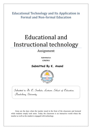 Educational Technology and Its Application in Formal and Non-formal EducationEducational and Instructional technologyAssignmentSubmitted on1/28/2011Submitted By K. Anand         Gone are the days when the teacher stood in the front of the classroom and lectured while students simply took notes. Today the classroom is an interactive world where the teacher as well as the student is engaged with technology241046029210Submitted to Dr. E. Sreekala, Lecturer, School of Education, Pondicherry University.<br />Educational Technology and Its Application in Formal and Non-formal Education<br />Introduction: <br />E-learning, Educational Technology, Information and Communication Technology, Computer Aided Learning, Computer Aided Assessment, Computer Mediated Communication - these terms and others are bandied about in recent years but what do they mean and why should you invest any time in getting to know more about them?<br />'Technology' in its broadest terms could include overhead projectors and even pen and paper but, in the context of Learning Technology, it is generally understood that we are talking about technologies that have arrived with the 'Information Revolution' i.e. those associated with computers.<br />For those of us who have been around for a bit, this seems to be the promise that is never fulfilled. There has been talk about how computers and other technologies would revolutionize the nature of learning for several decades now. We can all point to isolated examples of success but probably also point to numerous examples of wasted effort.<br />Educational Technology:<br />Technology refers to the techniques as also the technical contrivances. A systematic way of applying the techniques to achieve an objective is as important as the use of technical equipment for the same.  As a matter of fact, techniques are reckoned as the software and the equipment as the hardware of technology. Technology results in new designs and devices as also new ideas and processes. Each new physical device is accompanied by a new set of procedures and techniques. For example, the development of telephone has led to phone books, answering machines, fax, telephone shopping, etc. the ‘hard’ component (physical device) for the purpose of study.  <br />Educate the act or process of acquiring and imparting knowledge is crucial to the development of a learner with a view to his/her participation in the transformation of the world for a better tomorrow.  Learning and understanding are basic to the definition of education.<br />Technology in Education                   Technology of Education Hardware +Software = Educational Technology                           Educational technology is not a simple combination of these two words as shown in fig. its is usually thought of even more than the sum of the following two interpretation;<br />1.Technology in education<br />2.Technology of education<br />Early developments referred to the role of technology in education which signifies the use of audiovisual equipment, i.e., hardware in educational processes. Later developments recognize the concept of technology of education, i.e., techniques and methodologies of the teaching learning process. This is indeed the software aspect of educational technology. The origin of software is closely associated with the courseware, i.e., instructional design and development of a subject.<br />Use of technology is in education results in increased effectiveness of the educational process. Use of technology in training results in increased productivity through enhanced human capability. For example, telephone extends our capability to talk and listen over long distance and automobile extends our capability to travel large distance over short period of time. Overhead projectors extend our capabilities to project a large image of a visual on a screen and slides enable us to capture real-life events and bring them into the classroom.<br />Formal education<br />The hierarchically structured, chronologically graded 'education system', running from primary school through the university and including, in addition to general academic studies, a variety of specialized programmes and institutions for full-time technical and professional training.<br />Application of Educational technology in the Formal Education: <br />Teachers use technology to display information, create charts, monitor students, to engage students. Students use technology for learning, practicing and expanding what they have learned. In order to be competitive in the world, students must have access to technology.<br />,[object Object],Technology is used to aid in visual representation in the classroom and can be used as a teaching tool in conjunction with software programs and the Internet. Technology can be used to test student skills and aid in their writing.<br />,[object Object],Smart Boards are a technologically-advanced type of chalkboard. Special quot;
markersquot;
 are used to write on the boards to display. Interactive media can display website pages and software programs so the class can see the program's applications.<br />,[object Object],Many students need more than just the traditional direct teaching method in order to be successful in the classroom. Computer technology allows students to work on programs that enhance learning. Word processing help students with typing and publishing papers. There are a variety of programs that help students practice skills, review material and test specific skills.<br />,[object Object],The Internet can provide resources and websites for practicing skills and monitoring student progress. It also has resources for teachers pertaining to student management, lesson plans and other teaching matters.<br />,[object Object],The Internet is a valuable technology tool, but must be used with caution. Student computer use should be closely monitored. Teachers should search for specific websites aimed at students that are safe.<br />Types of Technology Used in the Classroom<br />Gone are the days when the teacher stood in the front of the classroom and lectured while students simply took notes. Today the classroom is an interactive world where the teacher as well as the student is engaged with technology. Because today's young people are hooked up and plugged in all of the time, whether it is with text messaging, iPods, social networking websites and more, it is important that teachers find a way to engage them on a technology level. Technology in the classroom is doing just that--keeping students stimulated by using the latest and greatest inventions in computers and digital media.<br />,[object Object],Projectors are a basic way to introduce technology to students in the classroom. The projector is hooked up to the teacher's laptop and projects the screen from the laptop to the white board in the front of the room. This enables students to see a larger version of what is on the laptop screen. A teacher can project a word document and show students' note-taking strategies. The teacher can also show PowerPoint presentations to students using the projector. Students can follow the teacher as he or she goes onto educational websites as well. A projector in the classroom is a remarkable tool in engaging the student with technology.<br />For different uses, different types of projectors available which are<br />,[object Object]
