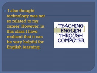  I also thought
technology was not
so related to my
career. However, in
this class I have
realized that it can
be very helpful for
English learning.
 