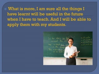  What is more, I am sure all the things I
have learnt will be useful in the future
when I have to teach. And I will be able to
apply them with my students.
 