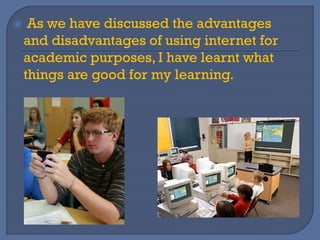 As we have discussed the advantages
and disadvantages of using internet for
academic purposes, I have learnt what
things are good for my learning.
 