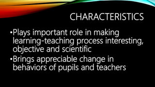 CHARACTERISTICS
•Plays important role in making
learning-teaching process interesting,
objective and scientific
•Brings appreciable change in
behaviors of pupils and teachers
 