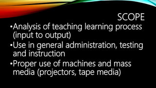 SCOPE
•Analysis of teaching learning process
(input to output)
•Use in general administration, testing
and instruction
•Proper use of machines and mass
media (projectors, tape media)
 
