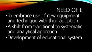 NEED OF ET
•To embrace use of new equipment
and technique with their adoption
•A shift from traditional to systematic
and analytical approach
•Development of educational system
 