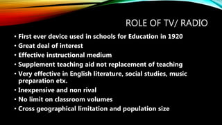 ROLE OF TV/ RADIO
• First ever device used in schools for Education in 1920
• Great deal of interest
• Effective instructional medium
• Supplement teaching aid not replacement of teaching
• Very effective in English literature, social studies, music
preparation etx.
• Inexpensive and non rival
• No limit on classroom volumes
• Cross geographical limitation and population size
 