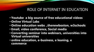 ROLE OF INTERNET IN EDUCATION
• Youtube a big source of free educational videos
• Online Virtual Labs
• Online education webs ..thenewboston, w3schools
• Email, video conference, Social media
• Converting seminar into webinars, universities into
Virtual universities
• online education, e-business, e leaning, e
commerce
 