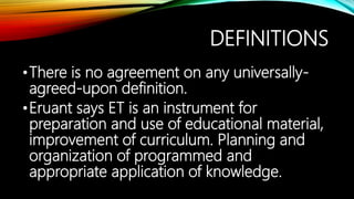 DEFINITIONS
•There is no agreement on any universally-
agreed-upon definition.
•Eruant says ET is an instrument for
preparation and use of educational material,
improvement of curriculum. Planning and
organization of programmed and
appropriate application of knowledge.
 