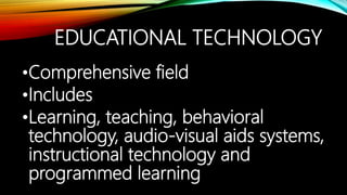 EDUCATIONAL TECHNOLOGY
•Comprehensive field
•Includes
•Learning, teaching, behavioral
technology, audio-visual aids systems,
instructional technology and
programmed learning
 