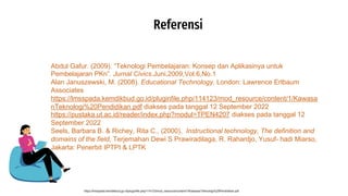 Referensi
https://lmsspada.kemdikbud.go.id/pluginfile.php/114123/mod_resource/content/1/KawasanTeknologi%20Pendidikan.pdf
Abdul Gafur. (2009). “Teknologi Pembelajaran: Konsep dan Aplikasinya untuk
Pembelajaran PKn”. Jurnal Civics.Juni,2009,Vol.6,No.1
Alan Januszewski, M. (2008). Educational Technology. London: Lawrence Erlbaum
Associates
https://lmsspada.kemdikbud.go.id/pluginfile.php/114123/mod_resource/content/1/Kawasa
nTeknologi%20Pendidikan.pdf diakses pada tanggal 12 September 2022
https://pustaka.ut.ac.id/reader/index.php?modul=TPEN4207 diakses pada tanggal 12
September 2022
Seels, Barbara B. & Richey, Rita C., (2000), Instructional technology, The definition and
domains of the field, Terjemahan Dewi S Prawiradilaga, R. Rahardjo, Yusuf- hadi Miarso,
Jakarta: Penerbit IPTPI & LPTK
 