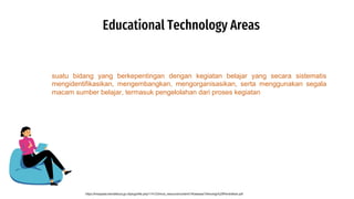 Educational Technology Areas
https://lmsspada.kemdikbud.go.id/pluginfile.php/114123/mod_resource/content/1/KawasanTeknologi%20Pendidikan.pdf
suatu bidang yang berkepentingan dengan kegiatan belajar yang secara sistematis
mengidentifikasikan, mengembangkan, mengorganisasikan, serta menggunakan segala
macam sumber belajar, termasuk pengelolahan dari proses kegiatan
 