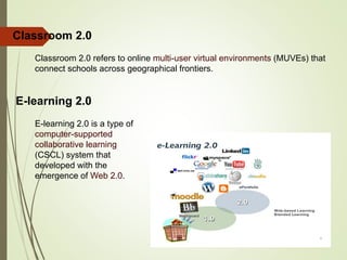 Classroom 2.0 refers to online multi-user virtual environments (MUVEs) that
connect schools across geographical frontiers.
Classroom 2.0
E-learning 2.0
E-learning 2.0 is a type of
computer-supported
collaborative learning
(CSCL) system that
developed with the
emergence of Web 2.0.
 