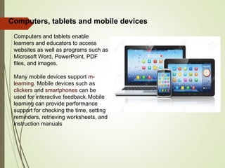 Computers and tablets enable
learners and educators to access
websites as well as programs such as
Microsoft Word, PowerPoint, PDF
files, and images.
Many mobile devices support m-
learning. Mobile devices such as
clickers and smartphones can be
used for interactive feedback.Mobile
learning can provide performance
support for checking the time, setting
reminders, retrieving worksheets, and
instruction manuals
Computers, tablets and mobile devices
 