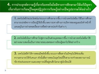 4. การประยุกต์ความรู้เกี่ยวกับเทคโนโลยีทางการศึกษามาใช้แก้ปัญหา
เกี่ยวกับการเรียนรู้ในยุคปฏิรูปการเรียนรู้อย่างเป็นรูปธรรมได้อย่างไร
1. เทคโนโลยีก่อประโยชน์แก่ระบบการศึกษามากขึ้น การนาเทคโนโลยีมาใช้ในการศึกษา
สามารถเร่งอัตราการเรียนรู้ให้เร็วขึ้น ลดภาระทางด้านการบริหารของครูและยังทาหน้าที่
แทนครูในการถ่ายทอดเรื่องราวหรือข่าวสารประจาวันต่าง ๆ
2. เทคโนโลยีเน้นการศึกษาไปสู่ความเป็นส่วนบุคคลมากขึ้น การนาเอาเทคโนโลยีมาใช้
อย่างเหมาะสมนั้นเป็นการขยายขอบเขตของการเรียนรู้ออกไปได้อย่างกว้าง
3. เทคโนโลยีทาให้การสอนมีพลังยิ่งขึ้น ระบบการสื่อสารในปัจจุบันได้ช่วยเพิ่ม
ความสามารถให้กับคนเรา ดังนั้นสื่อการสอนในยุคใหม่นี้จึงสามารถจาลองสถานการณ์
จริง ช่วยร่นระยะทางและเหตุการณ์ที่อยู่คนซีกโลกมาสู่นักเรียนได้
 