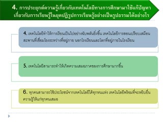 4. การประยุกต์ความรู้เกี่ยวกับเทคโนโลยีทางการศึกษามาใช้แก้ปัญหา
เกี่ยวกับการเรียนรู้ในยุคปฏิรูปการเรียนรู้อย่างเป็นรูปธรรมได้อย่างไร
4. เทคโนโลยีทาให้การเรียนเป็นไปอย่างฉับพลันยิ่งขึ้น เทคโนโลยีการสอนเปรียบเสมือน
สะพานที่เชื่อมโยงระหว่างที่อยู่ภาย นอกโรงเรียนและโลกที่อยู่ภายในโรงเรียน
5. เทคโนโลยีสามารถทาให้เกิดความเสมอภาคของการศึกษามากขึ้น
6. ทุกคนสามารถใช้ประโยชน์จากเทคโนโลยีได้ทุกหนแห่ง เทคโนโลยีพร้อมที่จะหยิบยื่น
ความรู้ให้แก่ทุกคนเสมอ
 