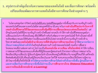 1. สรุปสาระสาคัญเกี่ยวกับความหมายของเทคโนโลยี และสื่อการศึกษา พร้อมทั้ง
เปรียบเทียบพัฒนาการทางเทคโนโลยีทางการศึกษาในช่วงยุคต่างๆ
 ในโลกแห่งยุคโลกาภิวัตน์ เทคโนโลยีมีบทบาทต่อชีวิตมนุษย์มากยิ่งขึ้นทุกวัน ความเจริญก้าวหน้า
ของเทคโนโลยีโดยเฉพาะเทคโนโลยีสารสนเทศที่เข้ามามีบทบาทในการดาเนินชีวิตประจาวันจากที่
เคยดาเนินชีวิตตามวิถีวัฒนธรรมแบบดั้งเดิมที่มีการเปลี่ยนแปลงแบบค่อยเป็นค่อยไป แต่
ปัจจุบันเทคโนโลยีที่มีความเจริญก้าวหน้าเกิดขึ้นอย่างรวดเร็ว ทาให้การดาเนินชีวิตของมนุษย์เรา
เปลี่ยนแปลงไปจากที่เคยเป็นอยู่ เพื่อให้ชีวิตก้าวทันกับพัฒนาการทางเทคโนโลยี จึงจาเป็นอย่างยิ่งที่
จะต้องพัฒนาตนเองให้ทันต่อการเปลี่ยนแปลงที่เป็นไปอย่างรวดเร็วนี้ความเจริญก้าวหน้าด้าน
วิทยาศาสตร์และเทคโนโลยีเข้ามามีบทบาทที่สาคัญต่อการศึกษาของไทย ทาให้สามารถจัดการ
เรียนการสอนได้อย่างทั่วถึงในปัจจุบันด้วยความก้าวหน้าของเทคโนโลยี รวมทั้งการสื่อสาร
โทรคมนาคมที่ผ่านช่องทางต่างๆ ไม่ว่าจะเป็นอินเทอร์เน็ต ดาวเทียม หรือโทรทัศน์ ทาให้การเรียน
การสอนตามวิถีวัฒนธรรมแบบดั้งเดิมที่มีผู้เรียนและผู้สอนร่วมทากิจกรรมการเรียนการสอนภายใน
ห้องเรียนได้ถูกเปลี่ยนไป ผู้เรียนกับผู้สอนไม่จาเป็นจะต้องอยู่ในที่ที่เดียวกัน จะอยู่ที่ไหนก็ได้ แต่ก็คงยัง
ติดต่อสัมพันธ์กันได้ หรือแม้แต่ผู้เรียนจะเรียนในเวลาใดก็ได้ จะทบทวนบทเรียนให้เกิดความรู้ความ
เข้าใจมากยิ่งขึ้นกี่ครั้งก็ยังได้ ทาให้สามารถจัดการศึกษาได้อย่างทั่วถึงมากยิ่งขึ้น ผู้คนมีโอกาส
และทางเลือกในการศึกษามากยิ่งขึ้นไม่ว่าจะเป็นการศึกษาทางไกล (Distance Education)
และการเรียนอิเล็กทรอนิกส์ (e-Learning)
 