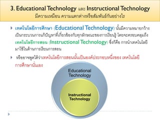 3. Educational Technology และ Instructional Technology
มีความเหมือน ความแตกต่างหรือสัมพันธ์กันอย่างไร
 เทคโนโลยีการศึกษา (EducationalTechnology) นั้นมีความหมายกว้าง
เป็นกระบวนการแก้ปัญหาที่เกี่ยวข้องกับทุกลักษณะของการเรียนรู้ โดยจะครอบคลุมถึง
เทคโนโลยีการสอน (InstructionalTechnology) ซึ่งก็คือ การนาเทคโนโลยี
มาใช้ในด้านการเรียนการสอน
 หรืออาจพูดได้ว่าเทคโนโลยีการสอนนั้นเป็นองค์ประกอบหนึ่งของ เทคโนโลยี
การศึกษานั่นเอง
Educational
Technology
Instructional
Technology
 