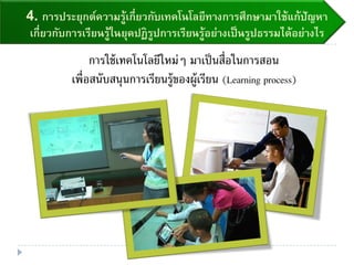 4. การประยุกต์ความรู้เกี่ยวกับเทคโนโลยีทางการศึกษามาใช้แก้ปัญหา
เกี่ยวกับการเรียนรู้ในยุคปฏิรูปการเรียนรู้อย่างเป็นรูปธรรมได้อย่างไร
การใช้เทคโนโลยีใหม่ๆ มาเป็นสื่อในการสอน
เพื่อสนับสนุนการเรียนรู้ของผู้เรียน (Learning process)
 