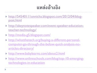แหล่งอ้างอิง
 http://54540111onnicha.blogspot.com/2012/04/blog-
post.html
 http://akeynotespeaker.com/event-speaker-education-
teacher-technology/
 http://media-g5.blogspot.com/
 http://whatthetech.org/buying-a-different-personal-
computer-go-through-the-below-quick-analysis-no-
articles-directory/
 http://www.babylearns.com/about2.html
 http://www.onlineschools.com/blog/top-10-emerging-
technologies-in-education
 