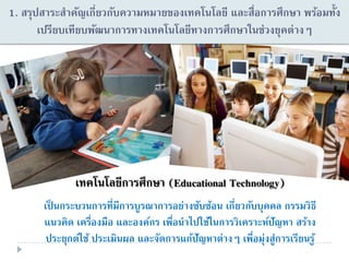 1. สรุปสาระสาคัญเกี่ยวกับความหมายของเทคโนโลยี และสื่อการศึกษา พร้อมทั้ง
เปรียบเทียบพัฒนาการทางเทคโนโลยีทางการศึกษาในช่วงยุคต่างๆ
๶ทคโนโลยีการศึกษา (Educational Technology)
เป็ นกระบวนการที่มีการบูรณาการอย่างซับซ้อน เกี่ยวกับบุคคล กรรมวิธี
แนวคิด เครื่องมือ และองค์กร เพื่อนาไปใช้ในการวิเคราะห์ปัญหา สร้าง
ประยุกต์ใช้ ประเมินผล และจัดการแก้ปัญหาต่างๆ เพื่อมุ่งสู่การเรียนรู้
 