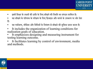 • इसमें क्षशिा के लक्ष्यों की प्राक्षि के क्षलए सीखने की क्षस्र्क्षत का संिठन शाक्षमल है।
• यह सीखने के पररणाम के परीिण के क्षलए क्षिजाइन और मापने के उपकरण पर जोर देता
है।
• यह पयाथवरण, मीक्षिया और क्षवक्षधयों के क्षनयंत्रण से सीखने की सुक्षवधा प्रदान करता है।
• It includes the organization of learning conditions for
realization goals of education.
• It emphasizes designing and measuring instrument for
testing learning outcome.
• It facilitates learning by control of environment, media
and methods.
 