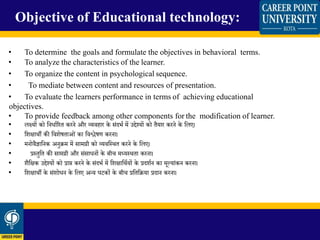 • To determine the goals and formulate the objectives in behavioral terms.
• To analyze the characteristics of the learner.
• To organize the content in psychological sequence.
• To mediate between content and resources of presentation.
• To evaluate the learners performance in terms of achieving educational
objectives.
• To provide feedback among other components for the modification of learner.
• लक्ष्यों को क्षनधाथररत करने और व्यवहार के संदभथ में उद्देश्यों को तैयार करने के क्षलए।
• क्षशिार्ी की क्षवशेषताओं का क्षवश्लेषण करना।
• मनोवैज्ञाक्षनक अनुिम में सामग्री को व्यवक्षस्र्त करने के क्षलए।
• प्रस्तुक्षत की सामग्री और संसाधनों के बीच मध्यस्र्ता करना।
• शैक्षिक उद्देश्यों को प्राि करने के संदभथ में क्षशिाक्षर्थयों के प्रदशथन का मूलयांकन करना।
• क्षशिार्ी के संशोधन के क्षलए अन्य घटकों के बीच प्रक्षतक्षिया प्रदान करना।
Objective of Educational technology:
 