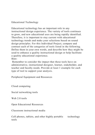 Educational Technology
Educational technology has an important role in any
instructional design experience. The variety of tools continues
to grow, and new educational uses are being rapidly identified.
Therefore, it is important to stay current with educational
technology trends and make your selections based on sound
design principles. For this Individual Project, compare and
contrast each of the categories of tools listed in the following.
Define them in your own words, and describe how they might be
used to enhance a quality instructional design or help facilitate
a quality educational experience.
Hint:
Remember to consider the impact that these tools have on
administrative, instructional designer, learner, stakeholder, and
teacher and faculty needs. Provide at least 1 example for each
type of tool to support your analysis.
Peripheral Equipment and Resources
Cloud computing
Social networking tools
Web 2.0 tools
Open Educational Resources
Classroom instructional media
Cell phones, tablets, and other highly portable technology
tools
 